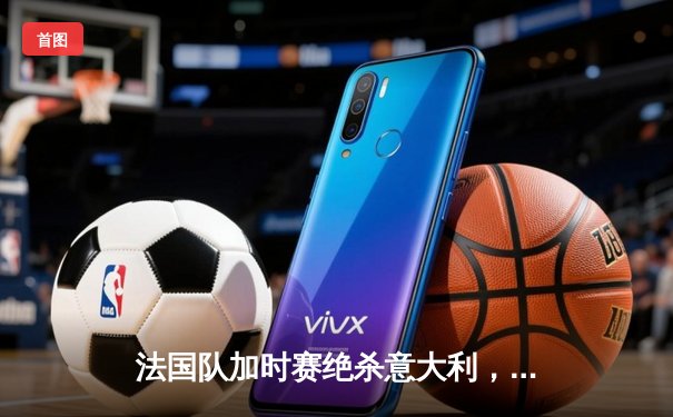 法国队加时赛绝杀意大利，欧洲杯预选赛上演经典对决