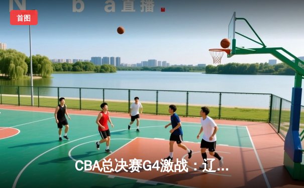 CBA总决赛G4激战：辽宁本钢逆转取胜 系列赛战成2-2平