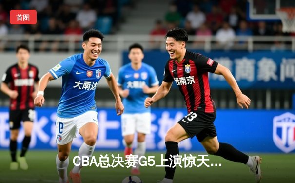 CBA总决赛G5上演惊天逆转 辽宁男篮加时险胜广东夺赛点